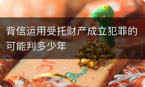 背信运用受托财产成立犯罪的可能判多少年