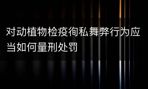 对动植物检疫徇私舞弊行为应当如何量刑处罚