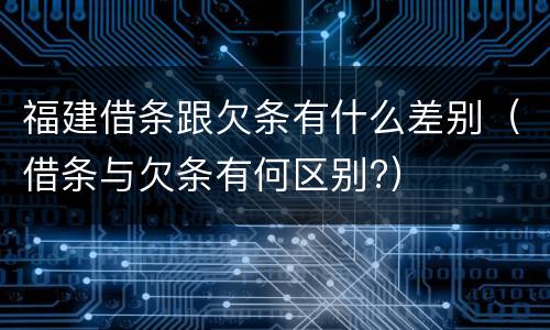 福建借条跟欠条有什么差别（借条与欠条有何区别?）