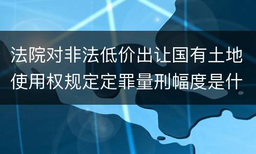 法院对非法低价出让国有土地使用权规定定罪量刑幅度是什么