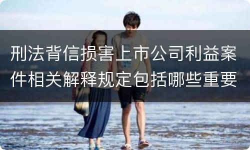 刑法背信损害上市公司利益案件相关解释规定包括哪些重要内容