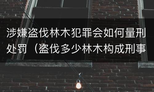 涉嫌盗伐林木犯罪会如何量刑处罚（盗伐多少林木构成刑事犯罪）
