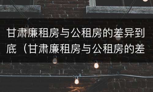 甘肃廉租房与公租房的差异到底（甘肃廉租房与公租房的差异到底是什么）