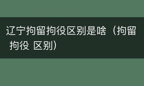 辽宁拘留拘役区别是啥（拘留 拘役 区别）
