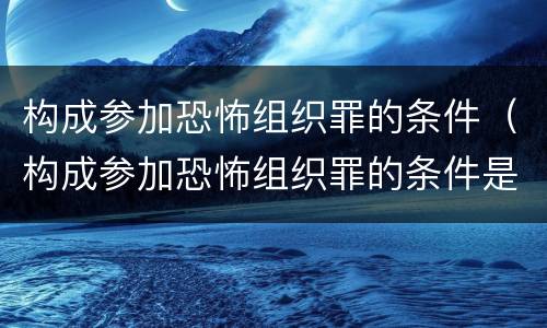 构成参加恐怖组织罪的条件（构成参加恐怖组织罪的条件是什么）