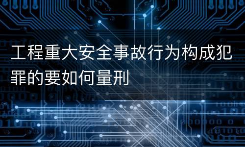 工程重大安全事故行为构成犯罪的要如何量刑