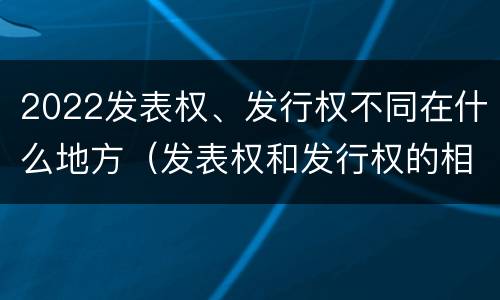 2022发表权、发行权不同在什么地方（发表权和发行权的相同点）
