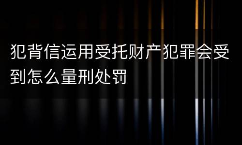 犯背信运用受托财产犯罪会受到怎么量刑处罚