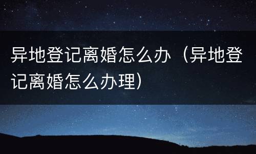 异地登记离婚怎么办（异地登记离婚怎么办理）