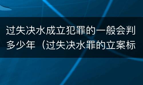 过失决水成立犯罪的一般会判多少年（过失决水罪的立案标准）