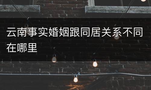 云南事实婚姻跟同居关系不同在哪里