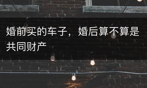 婚前买的车子，婚后算不算是共同财产