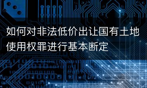 如何对非法低价出让国有土地使用权罪进行基本断定