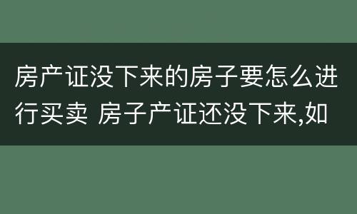 房产证没下来的房子要怎么进行买卖 房子产证还没下来,如何进行买卖