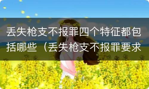 丢失枪支不报罪四个特征都包括哪些（丢失枪支不报罪要求造成了严重后果的才构成犯罪）