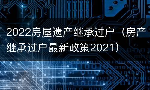 2022房屋遗产继承过户（房产继承过户最新政策2021）