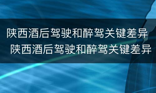 陕西酒后驾驶和醉驾关键差异 陕西酒后驾驶和醉驾关键差异是什么