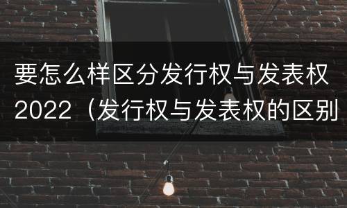 要怎么样区分发行权与发表权2022（发行权与发表权的区别）