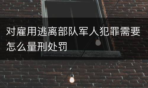 对雇用逃离部队军人犯罪需要怎么量刑处罚