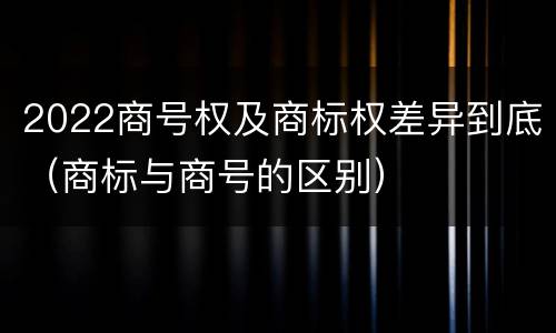 2022商号权及商标权差异到底（商标与商号的区别）