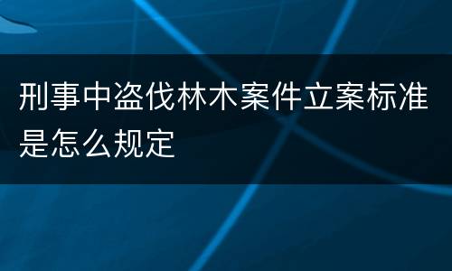 刑事中盗伐林木案件立案标准是怎么规定