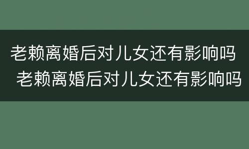 老赖离婚后对儿女还有影响吗 老赖离婚后对儿女还有影响吗子女有什么影响