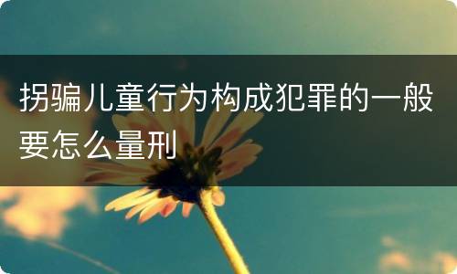 拐骗儿童行为构成犯罪的一般要怎么量刑