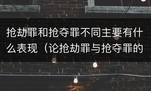 抢劫罪和抢夺罪不同主要有什么表现（论抢劫罪与抢夺罪的区别）