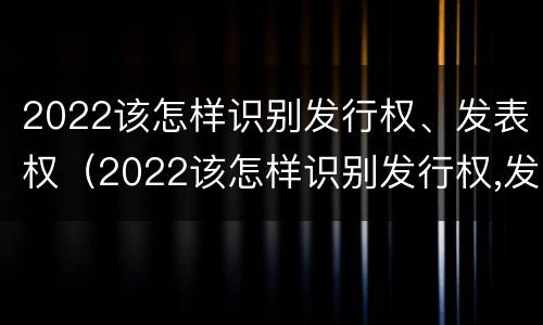 2022该怎样识别发行权、发表权（2022该怎样识别发行权,发表权是什么）