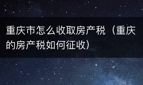 重庆市怎么收取房产税（重庆的房产税如何征收）
