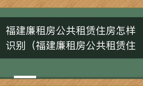 福建廉租房公共租赁住房怎样识别（福建廉租房公共租赁住房怎样识别产权）