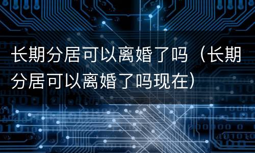 长期分居可以离婚了吗（长期分居可以离婚了吗现在）