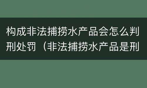 构成非法捕捞水产品会怎么判刑处罚（非法捕捞水产品是刑事案件吗）