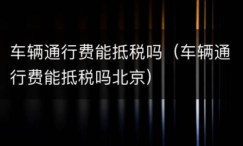 车辆通行费能抵税吗（车辆通行费能抵税吗北京）