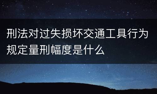 刑法对过失损坏交通工具行为规定量刑幅度是什么