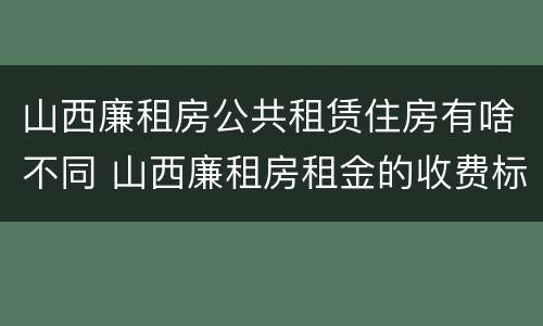山西廉租房公共租赁住房有啥不同 山西廉租房租金的收费标准