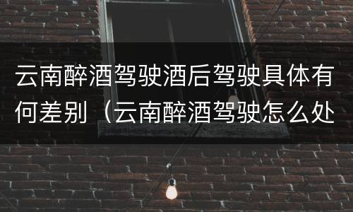 云南醉酒驾驶酒后驾驶具体有何差别（云南醉酒驾驶怎么处罚）