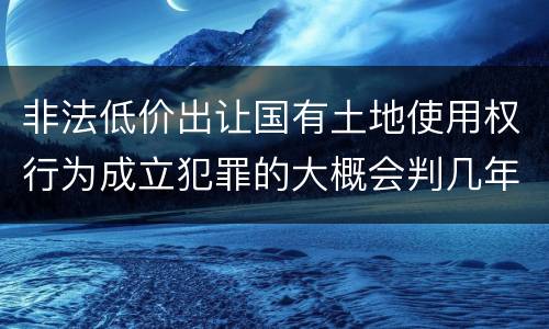 非法低价出让国有土地使用权行为成立犯罪的大概会判几年