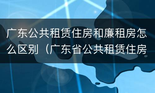 广东公共租赁住房和廉租房怎么区别（广东省公共租赁住房）