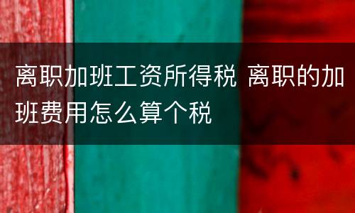 离职加班工资所得税 离职的加班费用怎么算个税