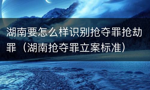 湖南要怎么样识别抢夺罪抢劫罪（湖南抢夺罪立案标准）