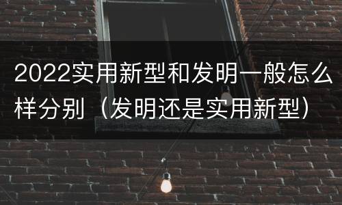 2022实用新型和发明一般怎么样分别（发明还是实用新型）
