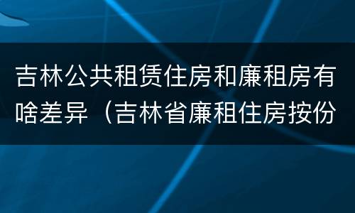 吉林公共租赁住房和廉租房有啥差异（吉林省廉租住房按份共有产权实施管理办法）