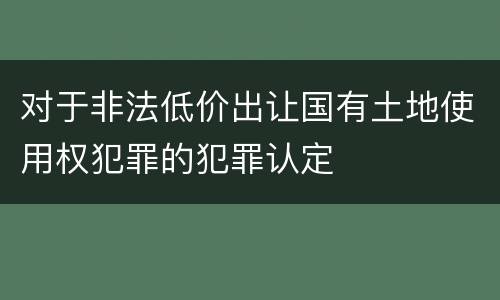 对于非法低价出让国有土地使用权犯罪的犯罪认定