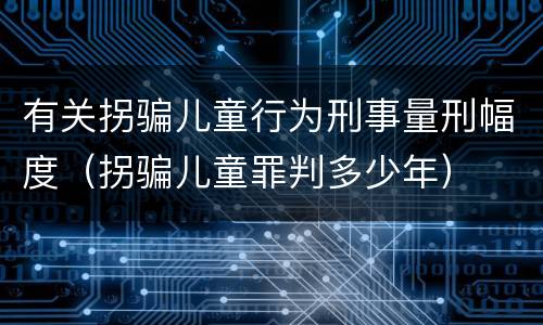 有关拐骗儿童行为刑事量刑幅度（拐骗儿童罪判多少年）