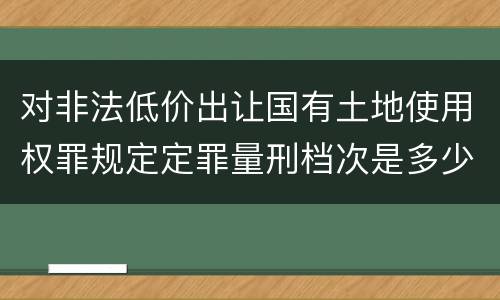 对非法低价出让国有土地使用权罪规定定罪量刑档次是多少