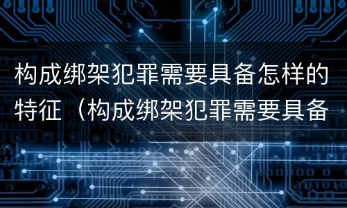 构成绑架犯罪需要具备怎样的特征（构成绑架犯罪需要具备怎样的特征和条件）