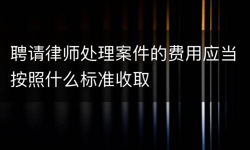 聘请律师处理案件的费用应当按照什么标准收取
