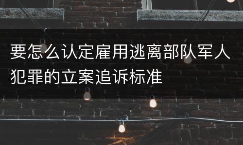 要怎么认定雇用逃离部队军人犯罪的立案追诉标准