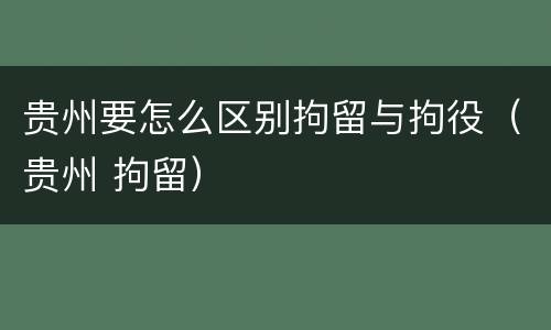 贵州要怎么区别拘留与拘役（贵州 拘留）